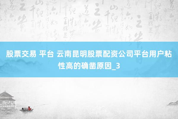 股票交易 平台 云南昆明股票配资公司平台用户粘性高的确凿原因_3