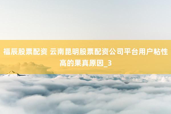 福辰股票配资 云南昆明股票配资公司平台用户粘性高的果真原因_3