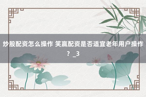 炒股配资怎么操作 笑赢配资是否适宜老年用户操作？_3