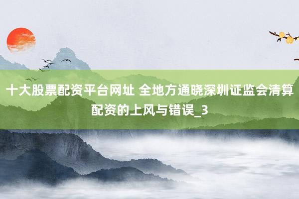 十大股票配资平台网址 全地方通晓深圳证监会清算配资的上风与错误_3
