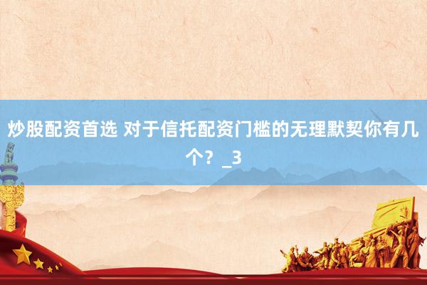 炒股配资首选 对于信托配资门槛的无理默契你有几个？_3