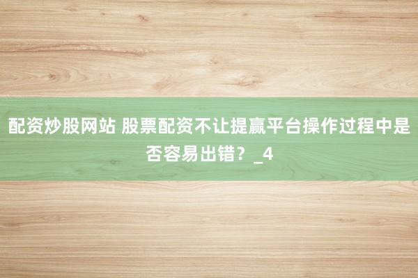 配资炒股网站 股票配资不让提赢平台操作过程中是否容易出错？_4