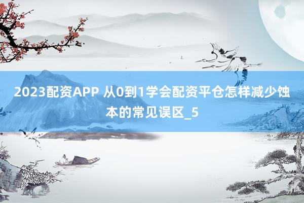 2023配资APP 从0到1学会配资平仓怎样减少蚀本的常见误区_5