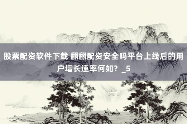 股票配资软件下载 翻翻配资安全吗平台上线后的用户增长速率何如？_5