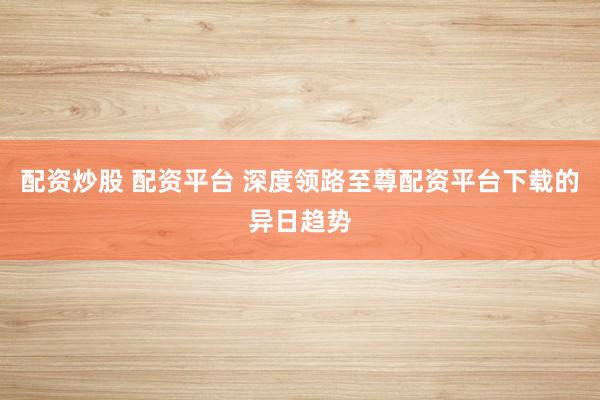 配资炒股 配资平台 深度领路至尊配资平台下载的异日趋势