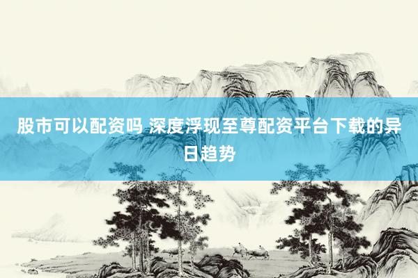股市可以配资吗 深度浮现至尊配资平台下载的异日趋势