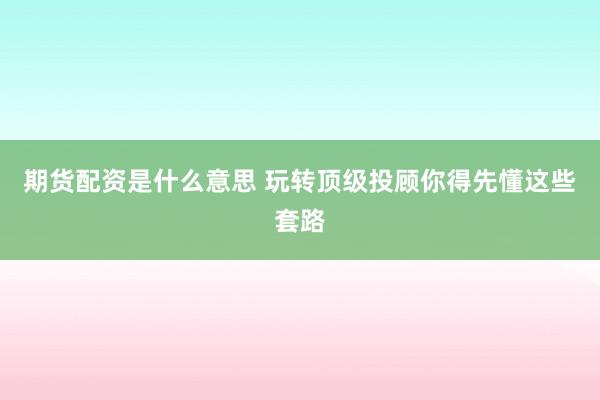 期货配资是什么意思 玩转顶级投顾你得先懂这些套路