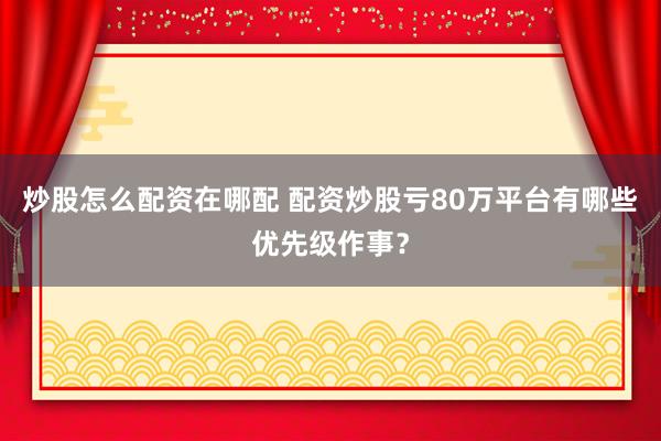 炒股怎么配资在哪配 配资炒股亏80万平台有哪些优先级作事？