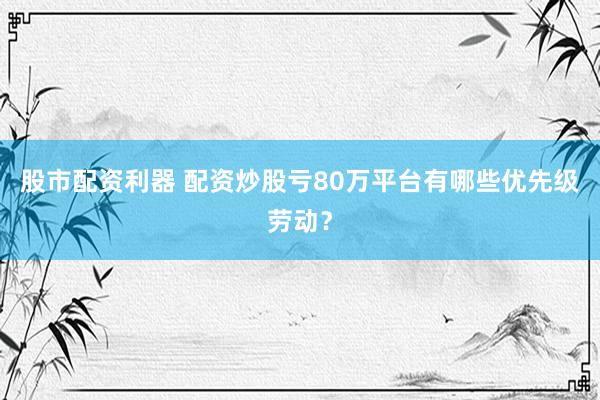股市配资利器 配资炒股亏80万平台有哪些优先级劳动？