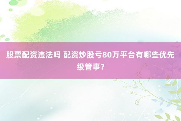 股票配资违法吗 配资炒股亏80万平台有哪些优先级管事？