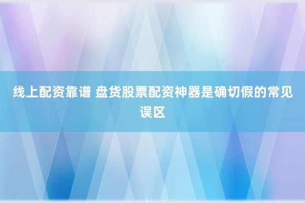 线上配资靠谱 盘货股票配资神器是确切假的常见误区