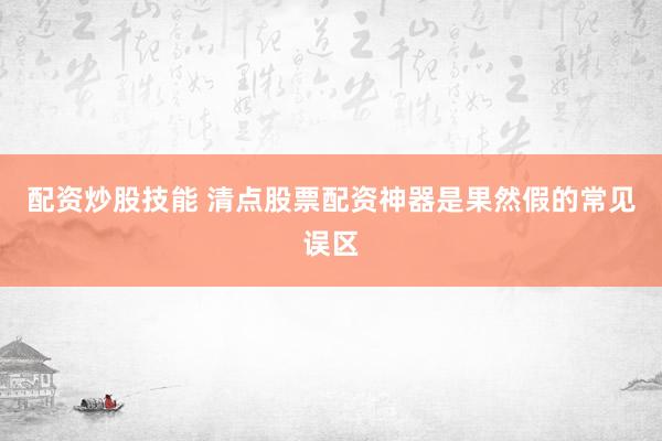 配资炒股技能 清点股票配资神器是果然假的常见误区