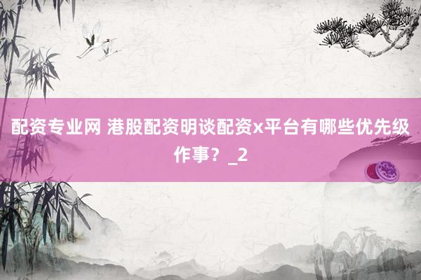 配资专业网 港股配资明谈配资x平台有哪些优先级作事？_2