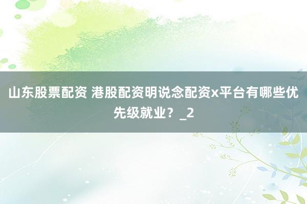 山东股票配资 港股配资明说念配资x平台有哪些优先级就业？_2