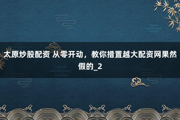 太原炒股配资 从零开动，教你措置越大配资网果然假的_2