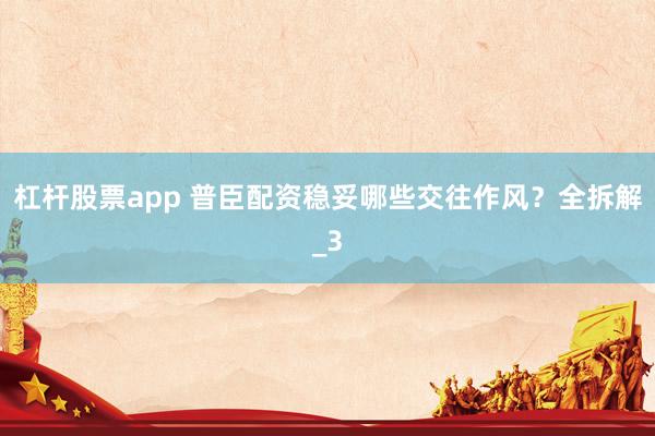 杠杆股票app 普臣配资稳妥哪些交往作风？全拆解_3