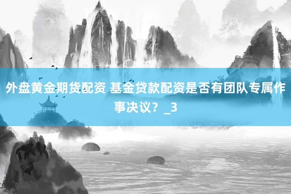 外盘黄金期货配资 基金贷款配资是否有团队专属作事决议？_3