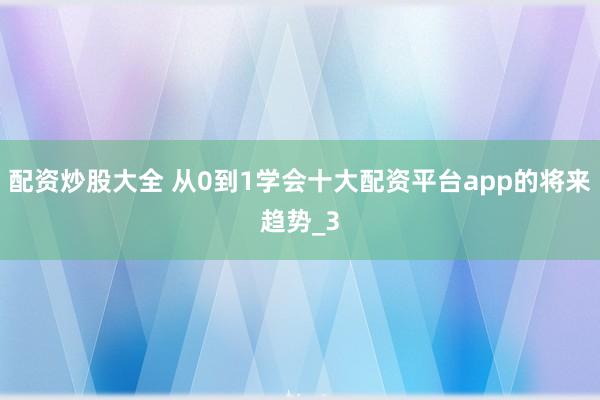 配资炒股大全 从0到1学会十大配资平台app的将来趋势_3