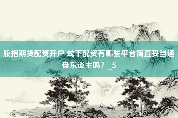 股指期货配资开户 线下配资有哪些平台简直妥当通盘东谈主吗？_5