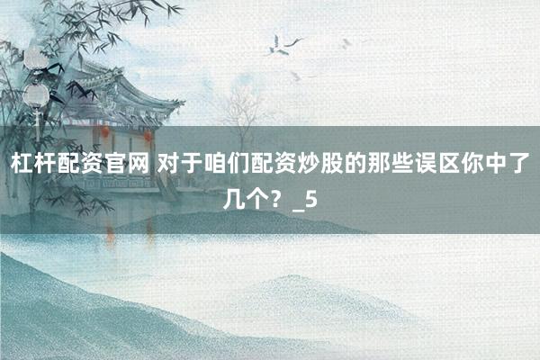杠杆配资官网 对于咱们配资炒股的那些误区你中了几个？_5