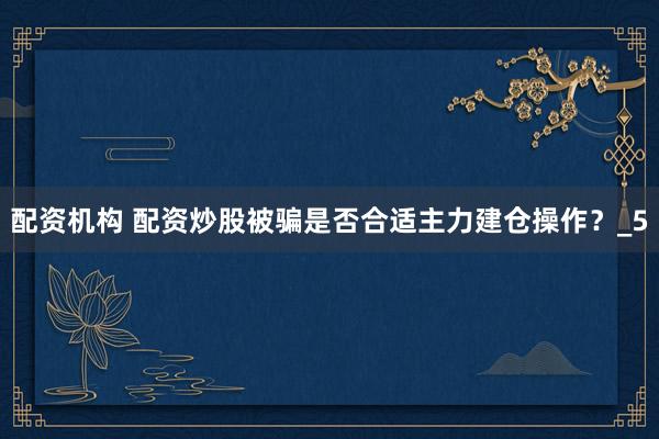 配资机构 配资炒股被骗是否合适主力建仓操作？_5