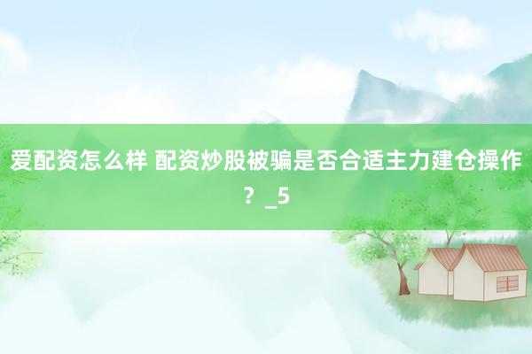 爱配资怎么样 配资炒股被骗是否合适主力建仓操作？_5
