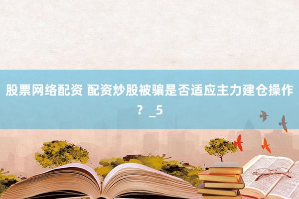 股票网络配资 配资炒股被骗是否适应主力建仓操作？_5