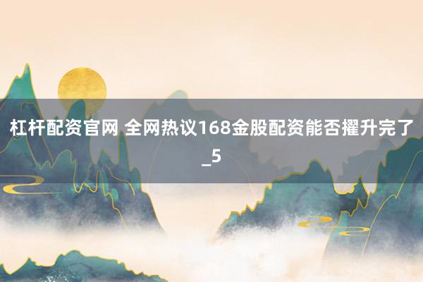 杠杆配资官网 全网热议168金股配资能否擢升完了_5