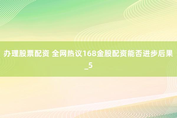 办理股票配资 全网热议168金股配资能否进步后果_5