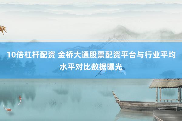 10倍杠杆配资 金桥大通股票配资平台与行业平均水平对比数据曝光