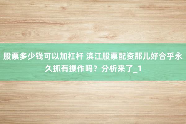 股票多少钱可以加杠杆 滨江股票配资那儿好合乎永久抓有操作吗？分析来了_1