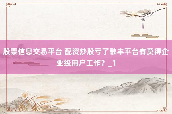 股票信息交易平台 配资炒股亏了融丰平台有莫得企业级用户工作?_1