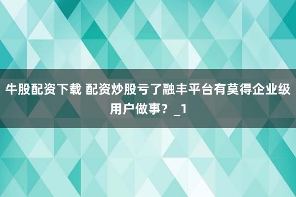 牛股配资下载 配资炒股亏了融丰平台有莫得企业级用户做事？_1