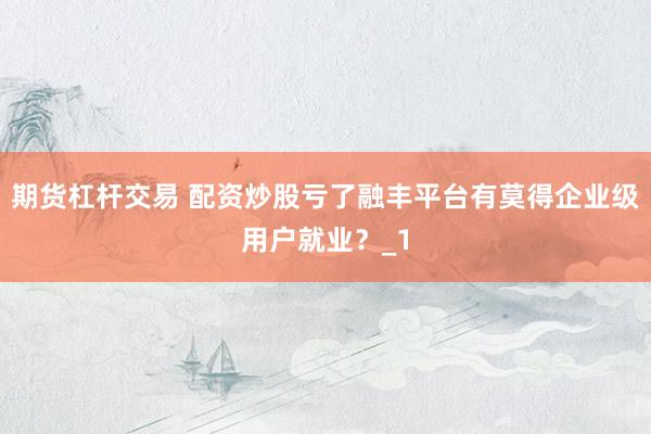 期货杠杆交易 配资炒股亏了融丰平台有莫得企业级用户就业？_1