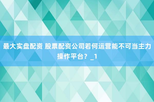 最大实盘配资 股票配资公司若何运营能不可当主力操作平台？_1