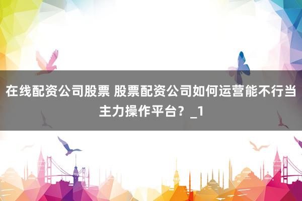 在线配资公司股票 股票配资公司如何运营能不行当主力操作平台？_1