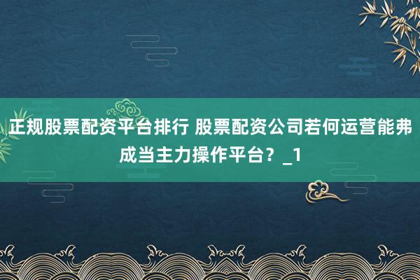 正规股票配资平台排行 股票配资公司若何运营能弗成当主力操作平台？_1
