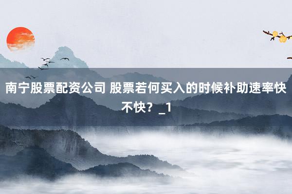 南宁股票配资公司 股票若何买入的时候补助速率快不快？_1