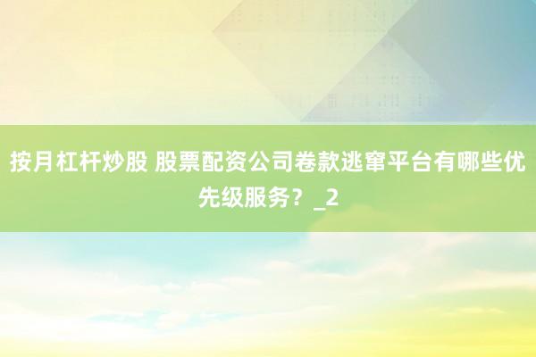 按月杠杆炒股 股票配资公司卷款逃窜平台有哪些优先级服务？_2