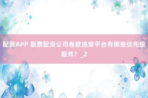 配资APP 股票配资公司卷款逃窜平台有哪些优先级服务？_2