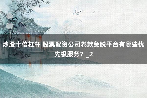 炒股十倍杠杆 股票配资公司卷款兔脱平台有哪些优先级服务？_2