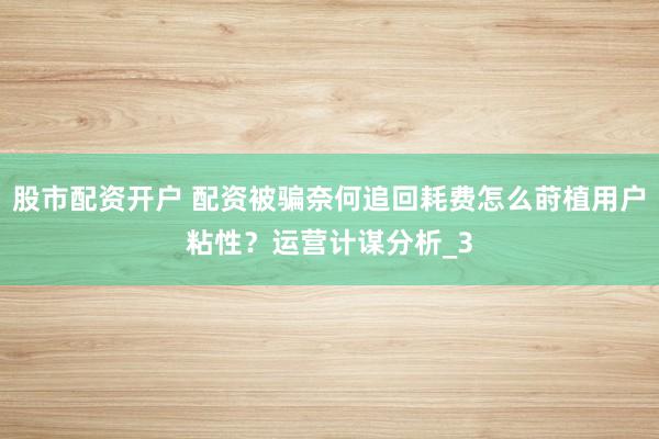 股市配资开户 配资被骗奈何追回耗费怎么莳植用户粘性？运营计谋分析_3