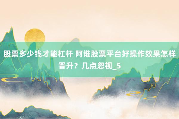 股票多少钱才能杠杆 阿谁股票平台好操作效果怎样晋升？几点忽视_5