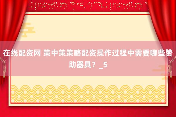 在线配资网 策中策策略配资操作过程中需要哪些赞助器具？_5