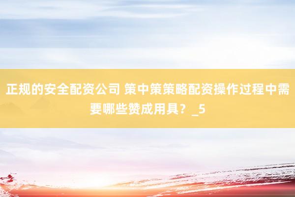 正规的安全配资公司 策中策策略配资操作过程中需要哪些赞成用具？_5