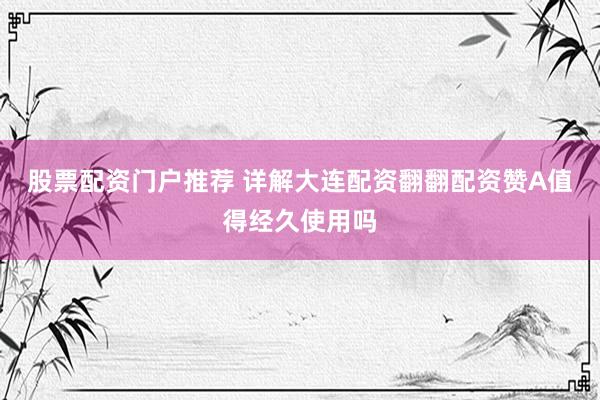 股票配资门户推荐 详解大连配资翻翻配资赞A值得经久使用吗