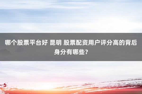 哪个股票平台好 昆明 股票配资用户评分高的背后身分有哪些？
