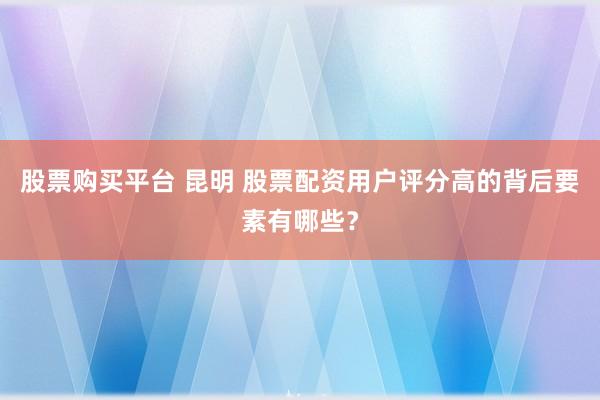 股票购买平台 昆明 股票配资用户评分高的背后要素有哪些？