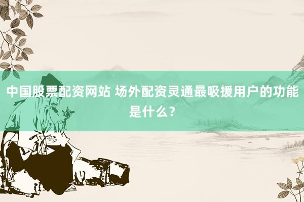 中国股票配资网站 场外配资灵通最吸援用户的功能是什么？