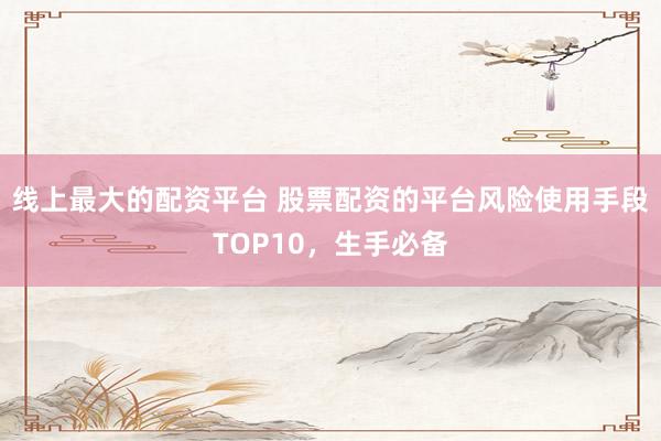 线上最大的配资平台 股票配资的平台风险使用手段TOP10，生手必备